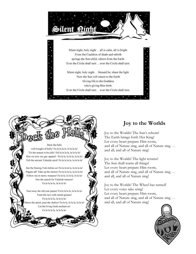 P ) Let every heart prej Silent night, holy night . al s calm, al is bright From the Cauldron of death and rebirth springs the Sun-child, reborn from the Earth Ever the Circle shall tum .. ever the Circle shall turn Silent night, holy night . blesséd be, share the light Now the Sun will reurn to the Earth Giving lfe o the Goddess. who’s giving Him birth Ever the Circle shall um .. ever the Circle shall turn Joy to the Worlds Joy to the Worlds! The Sun’s reborn! The Farth brings forth Her King! Let every heart prepare Him room, d all of Nature si all, and all of Nature sing! , and all of Nature sing Joy to the Worlds! The light returns! The Sun shall warm all things! e Him room, Nature sing, all, and all of Nature sing! nd all of Nature sing Joy to the Worlds! The Wheel has turned! Let every voice take wing! Let every heart prej ature sing all, and all of Nature sing! e Him room, nd all of Nature sing